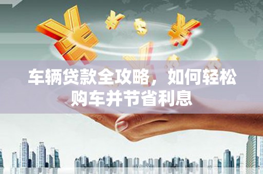 岢岚车辆贷款全攻略，如何轻松购车并节省利息