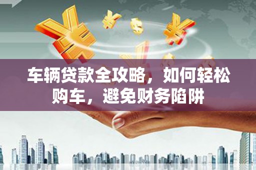 岢岚车辆贷款全攻略，如何轻松购车，避免财务陷阱