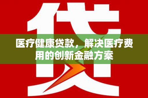 岢岚医疗健康贷款，解决医疗费用的创新金融方案
